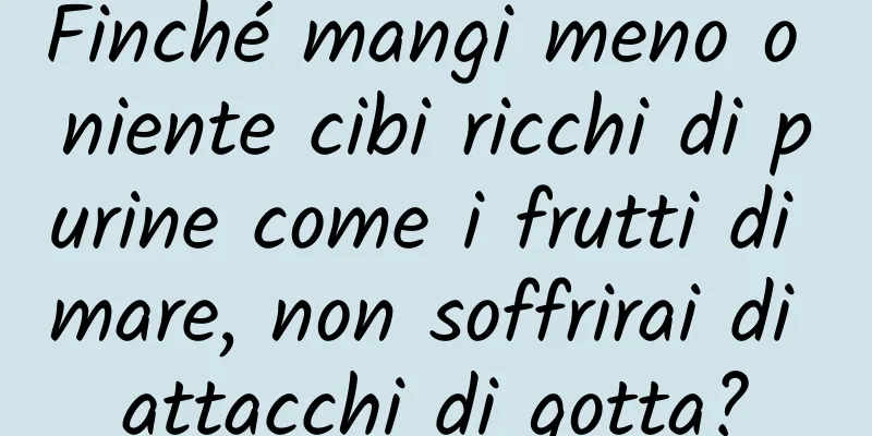 Finché mangi meno o niente cibi ricchi di purine come i frutti di mare, non soffrirai di attacchi di gotta?