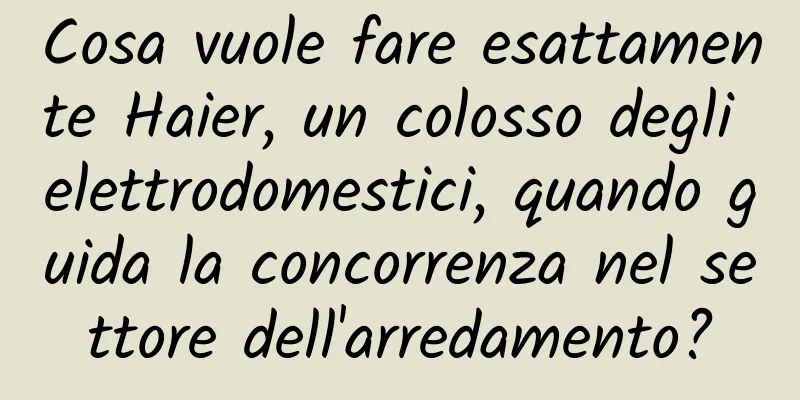 Cosa vuole fare esattamente Haier, un colosso degli elettrodomestici, quando guida la concorrenza nel settore dell'arredamento?