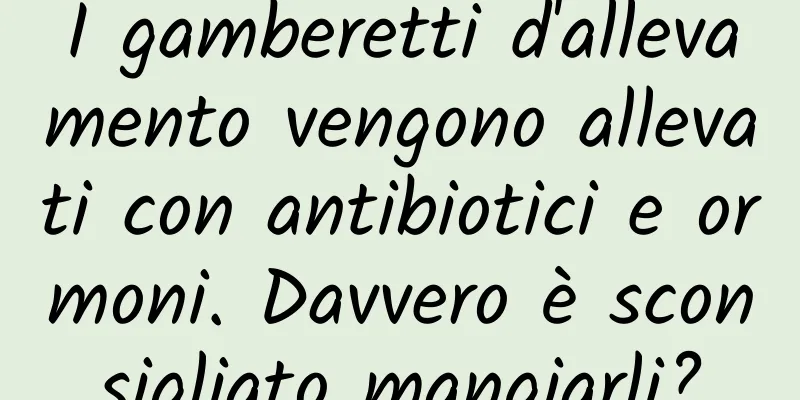 I gamberetti d'allevamento vengono allevati con antibiotici e ormoni. Davvero è sconsigliato mangiarli?