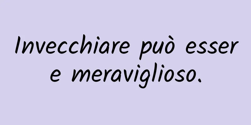 Invecchiare può essere meraviglioso.