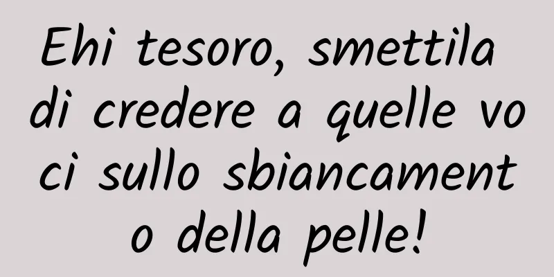 Ehi tesoro, smettila di credere a quelle voci sullo sbiancamento della pelle!
