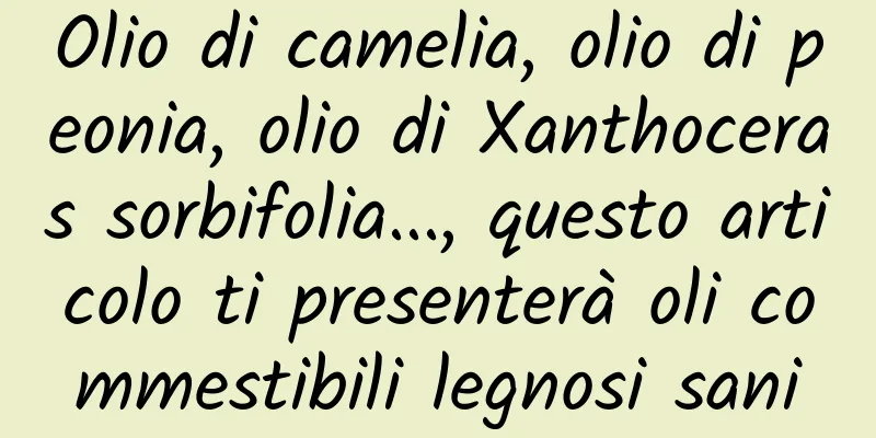 Olio di camelia, olio di peonia, olio di Xanthoceras sorbifolia..., questo articolo ti presenterà oli commestibili legnosi sani