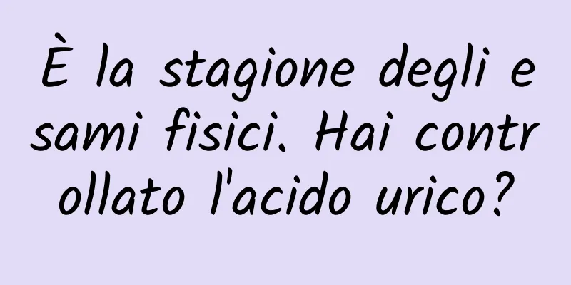 È la stagione degli esami fisici. Hai controllato l'acido urico?