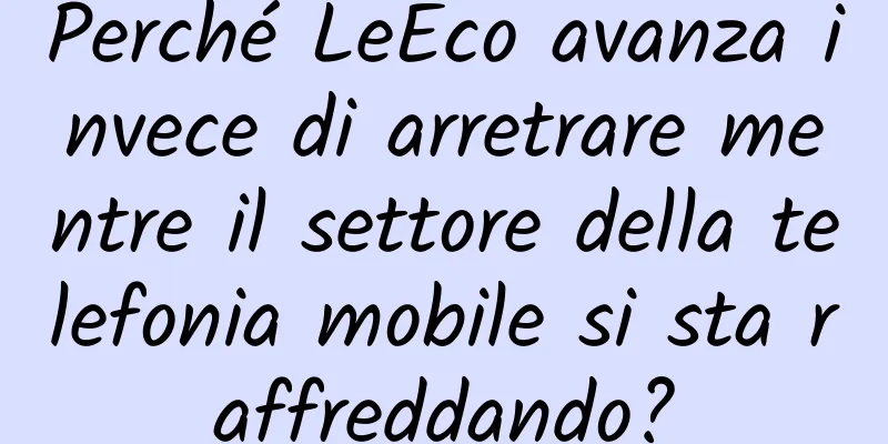 Perché LeEco avanza invece di arretrare mentre il settore della telefonia mobile si sta raffreddando?