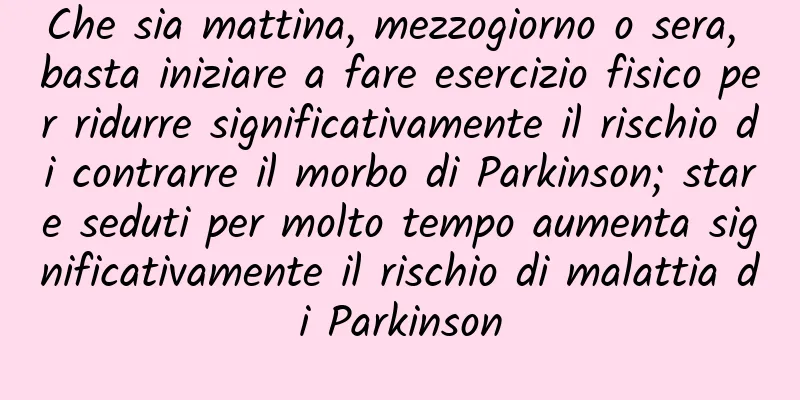 Che sia mattina, mezzogiorno o sera, basta iniziare a fare esercizio fisico per ridurre significativamente il rischio di contrarre il morbo di Parkinson; stare seduti per molto tempo aumenta significativamente il rischio di malattia di Parkinson