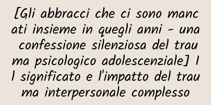 [Gli abbracci che ci sono mancati insieme in quegli anni - una confessione silenziosa del trauma psicologico adolescenziale] Il significato e l'impatto del trauma interpersonale complesso