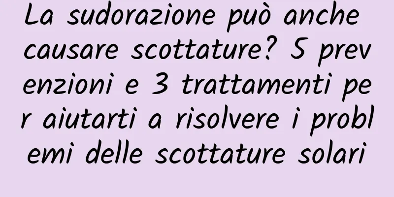La sudorazione può anche causare scottature? 5 prevenzioni e 3 trattamenti per aiutarti a risolvere i problemi delle scottature solari