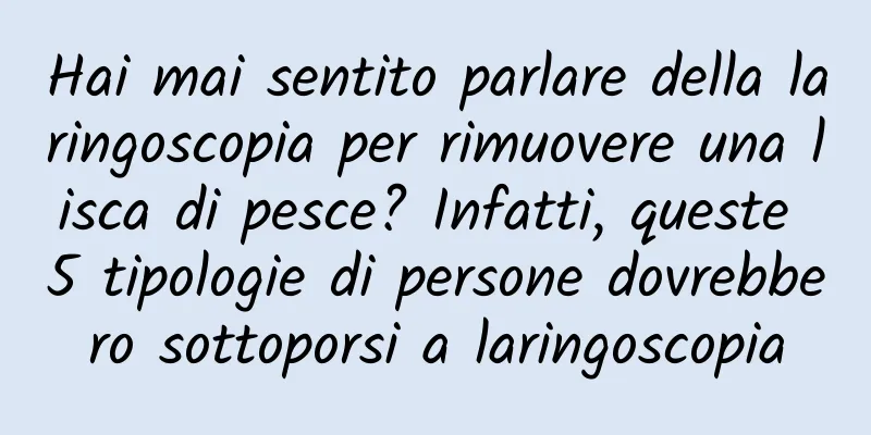Hai mai sentito parlare della laringoscopia per rimuovere una lisca di pesce? Infatti, queste 5 tipologie di persone dovrebbero sottoporsi a laringoscopia