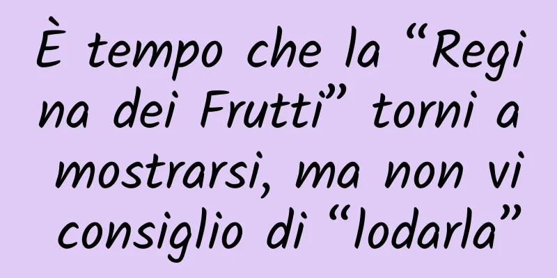 È tempo che la “Regina dei Frutti” torni a mostrarsi, ma non vi consiglio di “lodarla”