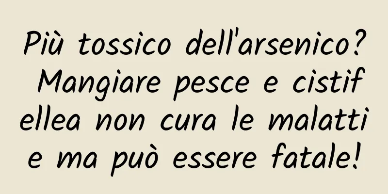 Più tossico dell'arsenico? Mangiare pesce e cistifellea non cura le malattie ma può essere fatale!