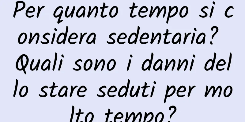 Per quanto tempo si considera sedentaria? Quali sono i danni dello stare seduti per molto tempo?