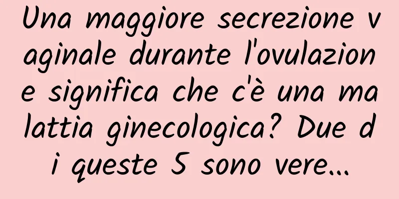 Una maggiore secrezione vaginale durante l'ovulazione significa che c'è una malattia ginecologica? Due di queste 5 sono vere...