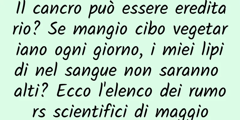 Il cancro può essere ereditario? Se mangio cibo vegetariano ogni giorno, i miei lipidi nel sangue non saranno alti? Ecco l'elenco dei rumors scientifici di maggio