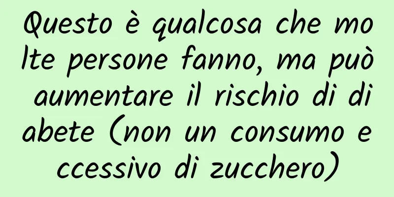 Questo è qualcosa che molte persone fanno, ma può aumentare il rischio di diabete (non un consumo eccessivo di zucchero)