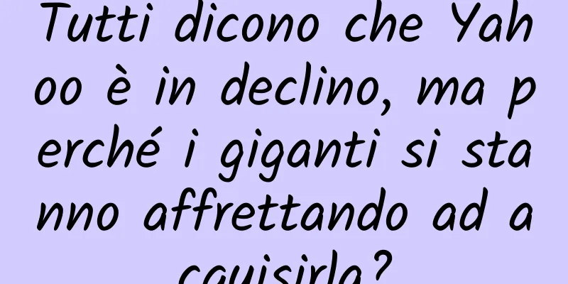Tutti dicono che Yahoo è in declino, ma perché i giganti si stanno affrettando ad acquisirla?