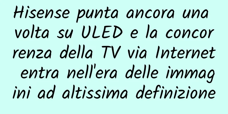 Hisense punta ancora una volta su ULED e la concorrenza della TV via Internet entra nell'era delle immagini ad altissima definizione