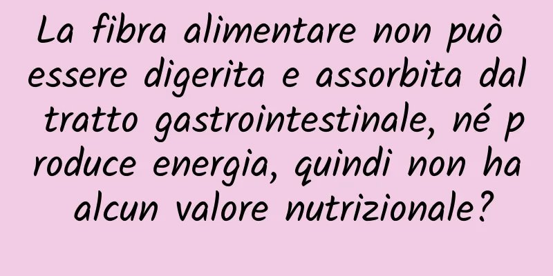 La fibra alimentare non può essere digerita e assorbita dal tratto gastrointestinale, né produce energia, quindi non ha alcun valore nutrizionale?