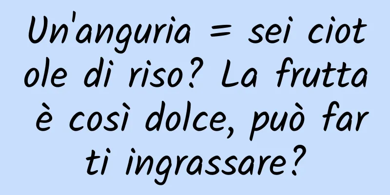 Un'anguria = sei ciotole di riso? La frutta è così dolce, può farti ingrassare?