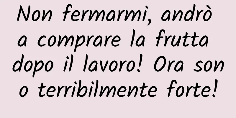 Non fermarmi, andrò a comprare la frutta dopo il lavoro! Ora sono terribilmente forte!