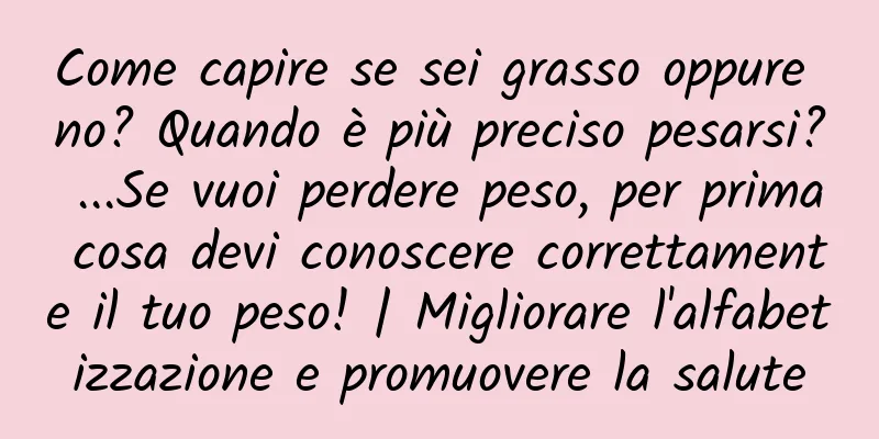 Come capire se sei grasso oppure no? Quando è più preciso pesarsi? ...Se vuoi perdere peso, per prima cosa devi conoscere correttamente il tuo peso! | Migliorare l'alfabetizzazione e promuovere la salute
