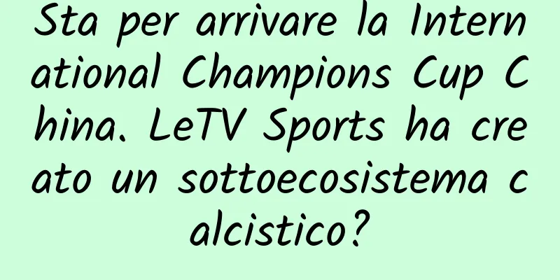 Sta per arrivare la International Champions Cup China. LeTV Sports ha creato un sottoecosistema calcistico?