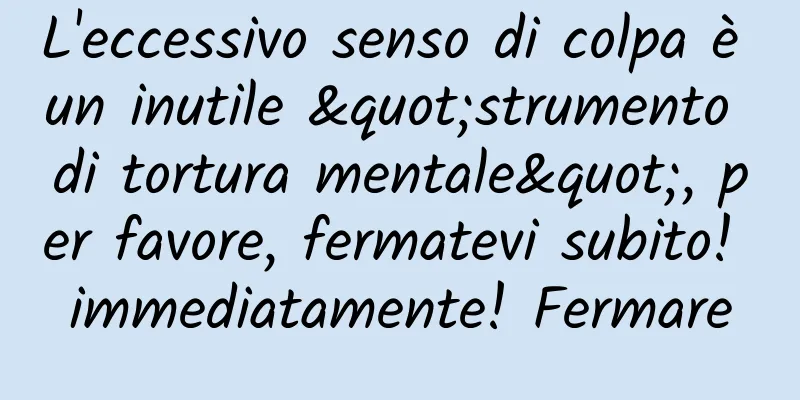 L'eccessivo senso di colpa è un inutile "strumento di tortura mentale", per favore, fermatevi subito! immediatamente! Fermare