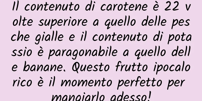 Il contenuto di carotene è 22 volte superiore a quello delle pesche gialle e il contenuto di potassio è paragonabile a quello delle banane. Questo frutto ipocalorico è il momento perfetto per mangiarlo adesso!