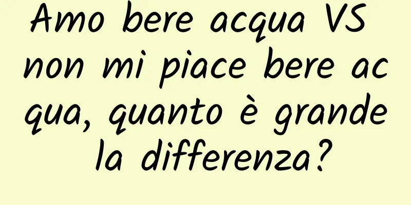 Amo bere acqua VS non mi piace bere acqua, quanto è grande la differenza?