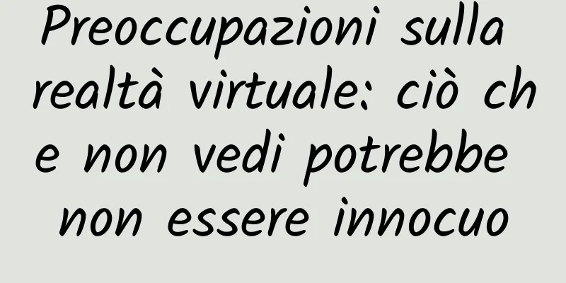 Preoccupazioni sulla realtà virtuale: ciò che non vedi potrebbe non essere innocuo