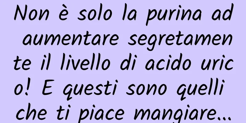 Non è solo la purina ad aumentare segretamente il livello di acido urico! E questi sono quelli che ti piace mangiare...