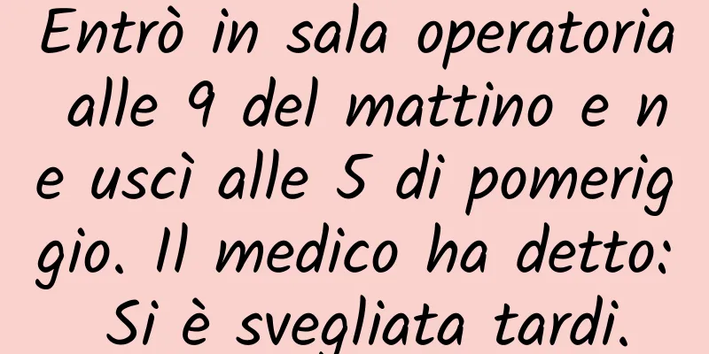 Entrò in sala operatoria alle 9 del mattino e ne uscì alle 5 di pomeriggio. Il medico ha detto: Si è svegliata tardi.