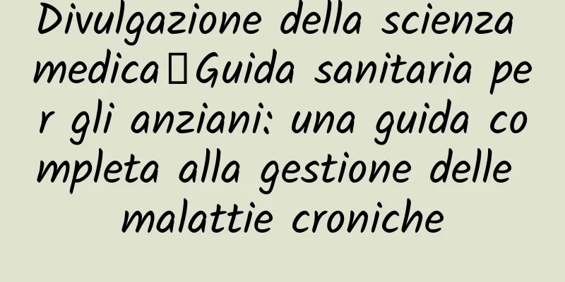 Divulgazione della scienza medica丨Guida sanitaria per gli anziani: una guida completa alla gestione delle malattie croniche