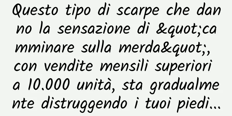 Questo tipo di scarpe che danno la sensazione di "camminare sulla merda", con vendite mensili superiori a 10.000 unità, sta gradualmente distruggendo i tuoi piedi...