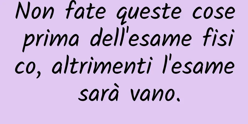 Non fate queste cose prima dell'esame fisico, altrimenti l'esame sarà vano.