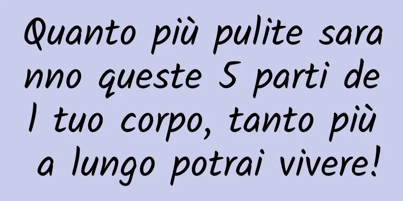 Quanto più pulite saranno queste 5 parti del tuo corpo, tanto più a lungo potrai vivere!