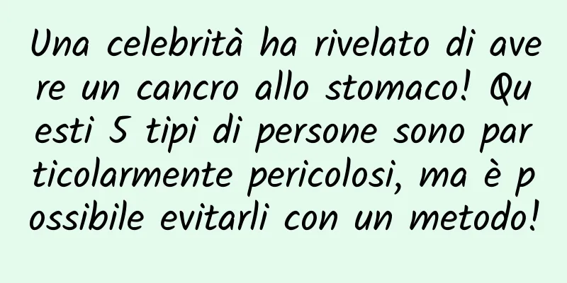 Una celebrità ha rivelato di avere un cancro allo stomaco! Questi 5 tipi di persone sono particolarmente pericolosi, ma è possibile evitarli con un metodo!