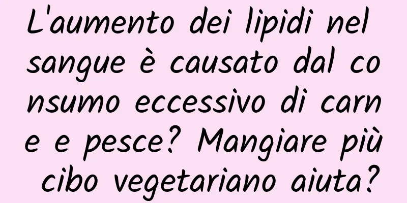L'aumento dei lipidi nel sangue è causato dal consumo eccessivo di carne e pesce? Mangiare più cibo vegetariano aiuta?