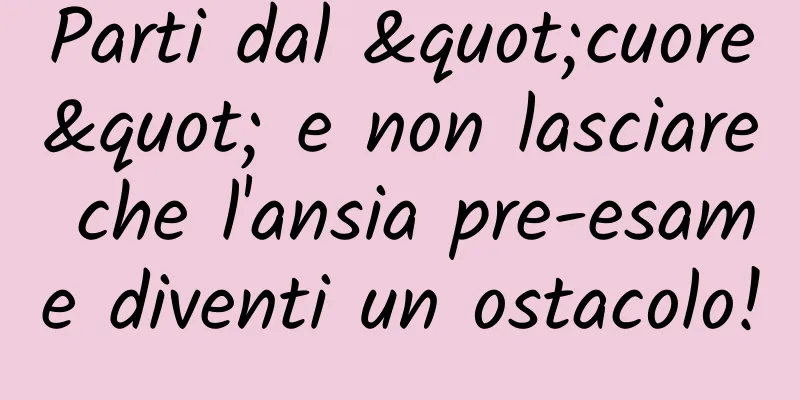 Parti dal "cuore" e non lasciare che l'ansia pre-esame diventi un ostacolo!