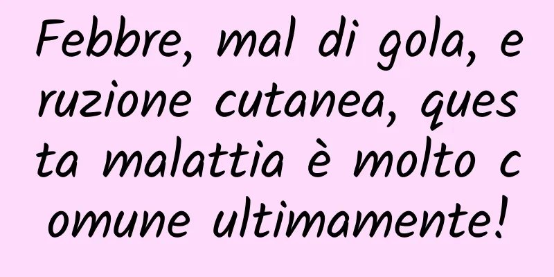 Febbre, mal di gola, eruzione cutanea, questa malattia è molto comune ultimamente!