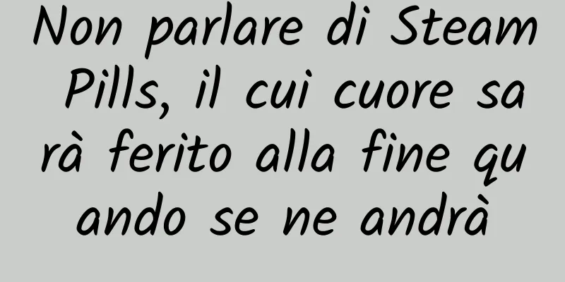 Non parlare di Steam Pills, il cui cuore sarà ferito alla fine quando se ne andrà