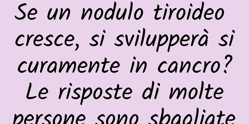 Se un nodulo tiroideo cresce, si svilupperà sicuramente in cancro? Le risposte di molte persone sono sbagliate
