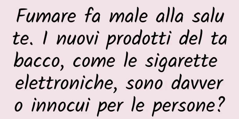Fumare fa male alla salute. I nuovi prodotti del tabacco, come le sigarette elettroniche, sono davvero innocui per le persone?