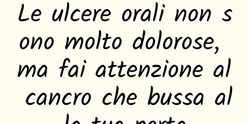 Le ulcere orali non sono molto dolorose, ma fai attenzione al cancro che bussa alla tua porta