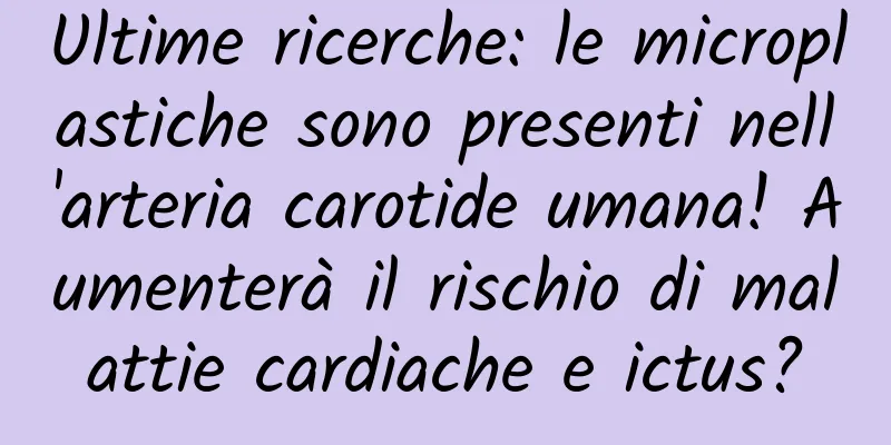 Ultime ricerche: le microplastiche sono presenti nell'arteria carotide umana! Aumenterà il rischio di malattie cardiache e ictus?