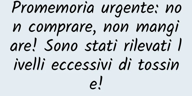Promemoria urgente: non comprare, non mangiare! Sono stati rilevati livelli eccessivi di tossine!