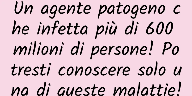 Un agente patogeno che infetta più di 600 milioni di persone! Potresti conoscere solo una di queste malattie!