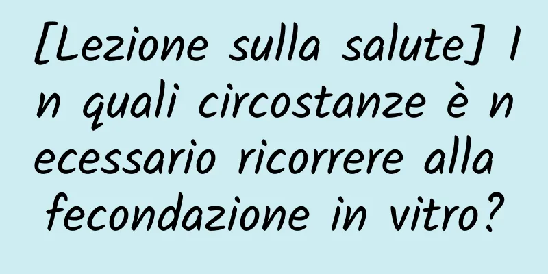 [Lezione sulla salute] In quali circostanze è necessario ricorrere alla fecondazione in vitro?