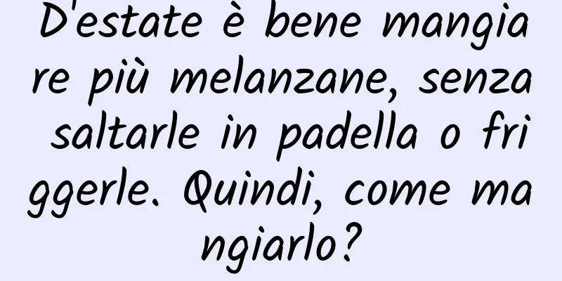D'estate è bene mangiare più melanzane, senza saltarle in padella o friggerle. Quindi, come mangiarlo?