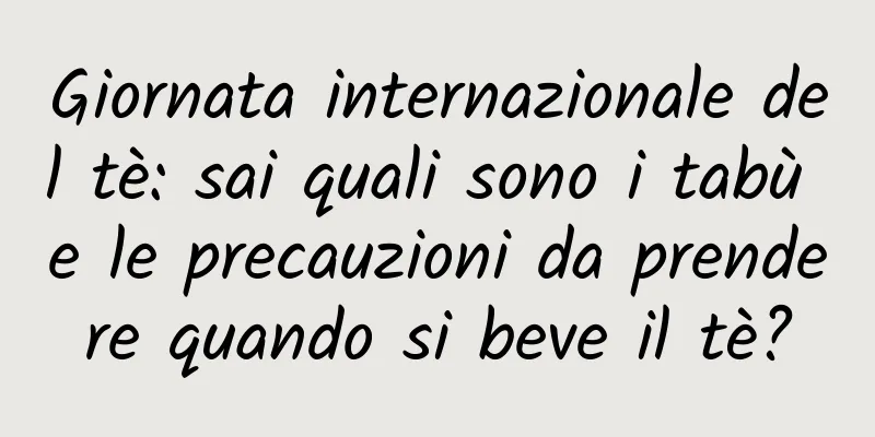 Giornata internazionale del tè: sai quali sono i tabù e le precauzioni da prendere quando si beve il tè?