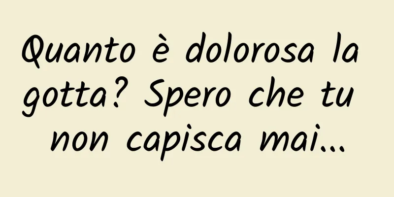 Quanto è dolorosa la gotta? Spero che tu non capisca mai...